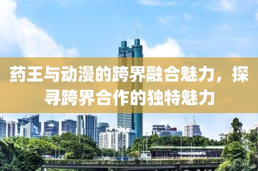 药王与动漫的跨界融合魅力，探寻跨界合作的独特魅力