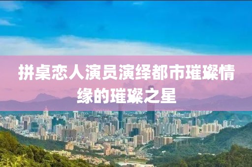 拼桌恋人演员演绎都市璀璨情缘的璀璨之星