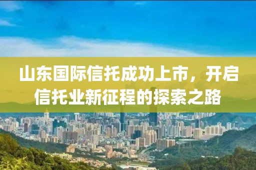 山东国际信托成功上市，开启信托业新征程的探索之路