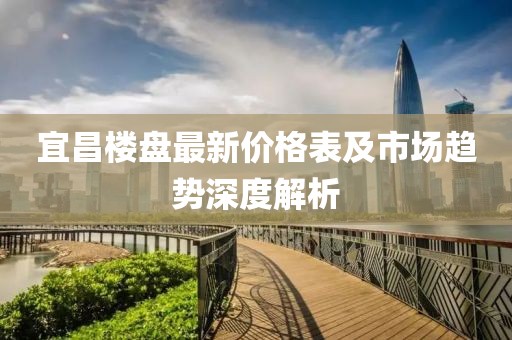 宜昌楼盘最新价格表及市场趋势深度解析
