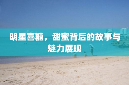 明星喜糖，甜蜜背后的故事与魅力展现