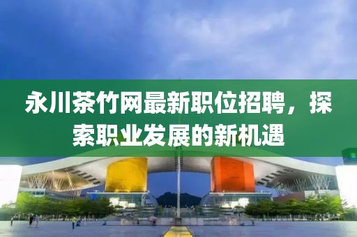 永川茶竹网最新职位招聘，探索职业发展的新机遇