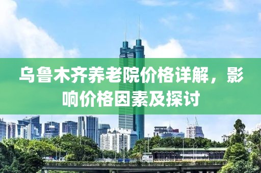 乌鲁木齐养老院价格详解，影响价格因素及探讨