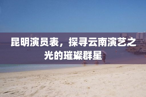 昆明演员表，探寻云南演艺之光的璀璨群星