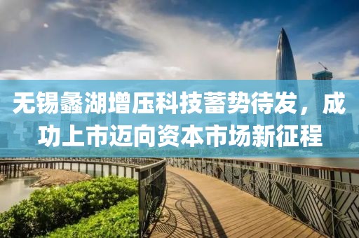 无锡蠡湖增压科技蓄势待发，成功上市迈向资本市场新征程