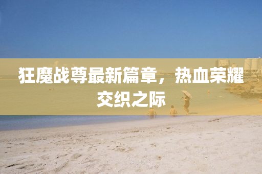 狂魔战尊最新篇章，热血荣耀交织之际
