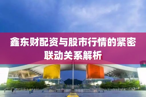 鑫东财配资与股市行情的紧密联动关系解析
