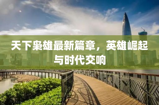 天下枭雄最新篇章，英雄崛起与时代交响