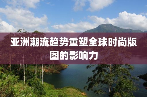 亚洲潮流趋势重塑全球时尚版图的影响力