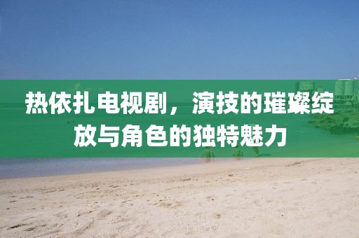 热依扎电视剧，演技的璀璨绽放与角色的独特魅力