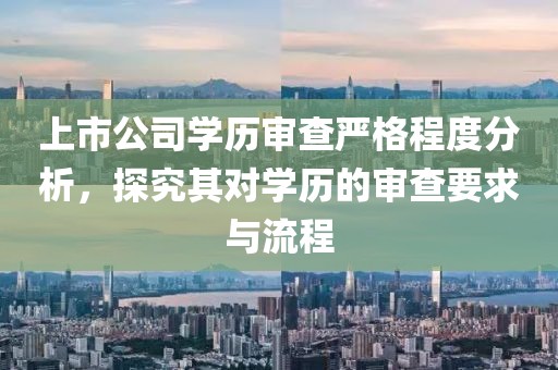 上市公司学历审查严格程度分析，探究其对学历的审查要求与流程