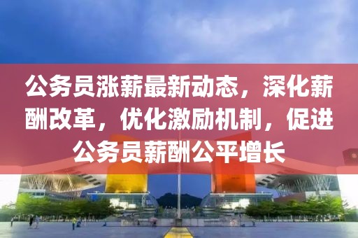 公务员涨薪最新动态，深化薪酬改革，优化激励机制，促进公务员薪酬公平增长