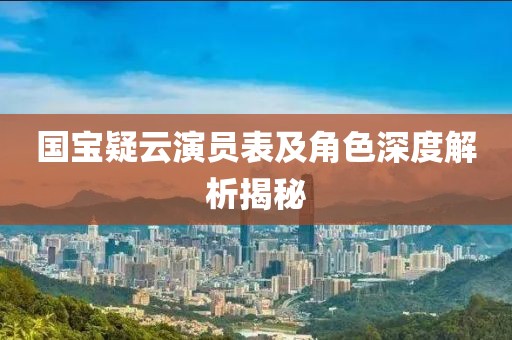 国宝疑云演员表及角色深度解析揭秘