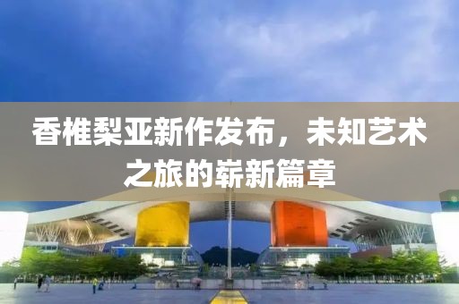 香椎梨亚新作发布，未知艺术之旅的崭新篇章