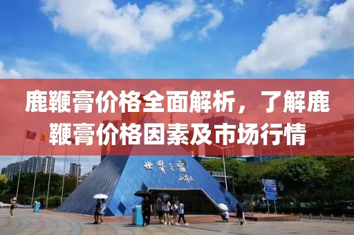鹿鞭膏价格全面解析，了解鹿鞭膏价格因素及市场行情