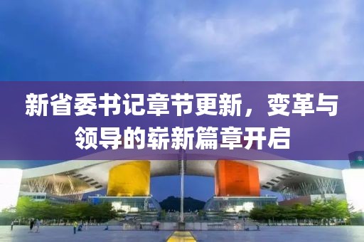 新省委书记章节更新，变革与领导的崭新篇章开启