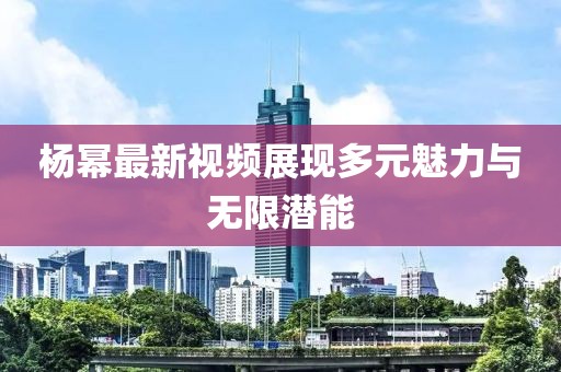 杨幂最新视频展现多元魅力与无限潜能