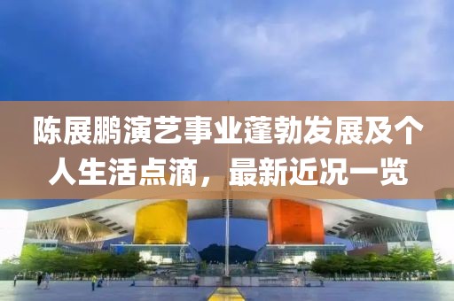 陈展鹏演艺事业蓬勃发展及个人生活点滴，最新近况一览