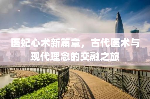 医妃心术新篇章，古代医术与现代理念的交融之旅