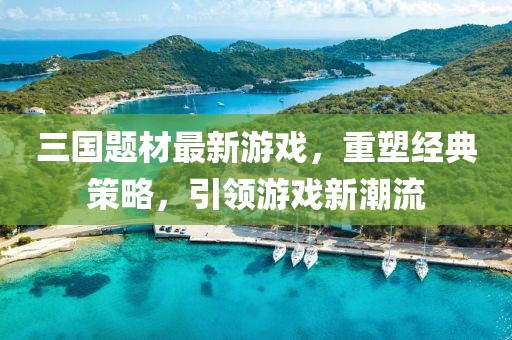 三国题材最新游戏，重塑经典策略，引领游戏新潮流
