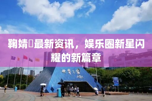 鞠婧祎最新资讯，娱乐圈新星闪耀的新篇章