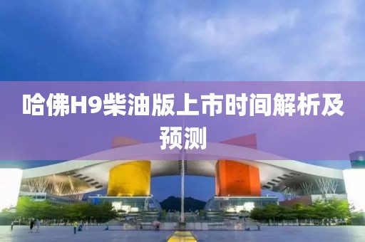 哈佛H9柴油版上市时间解析及预测