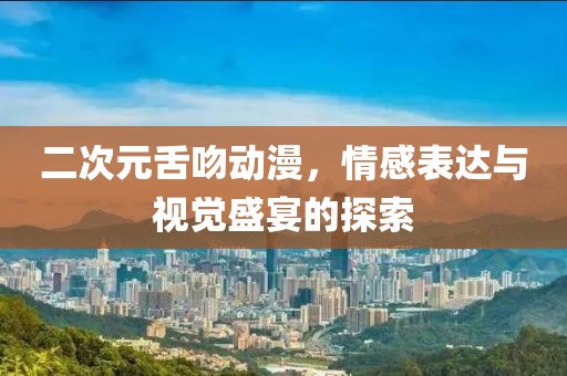 二次元舌吻动漫，情感表达与视觉盛宴的探索