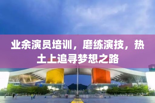 业余演员培训，磨练演技，热土上追寻梦想之路
