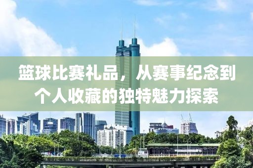 篮球比赛礼品，从赛事纪念到个人收藏的独特魅力探索