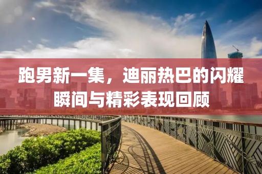 跑男新一集，迪丽热巴的闪耀瞬间与精彩表现回顾