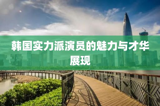 韩国实力派演员的魅力与才华展现