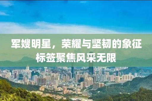 军嫂明星，荣耀与坚韧的象征标签聚焦风采无限