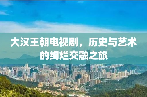 大汉王朝电视剧，历史与艺术的绚烂交融之旅