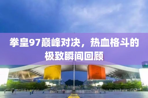 拳皇97巅峰对决，热血格斗的极致瞬间回顾