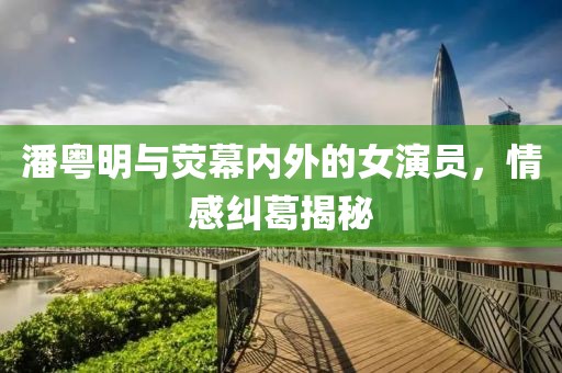 潘粤明与荧幕内外的女演员，情感纠葛揭秘