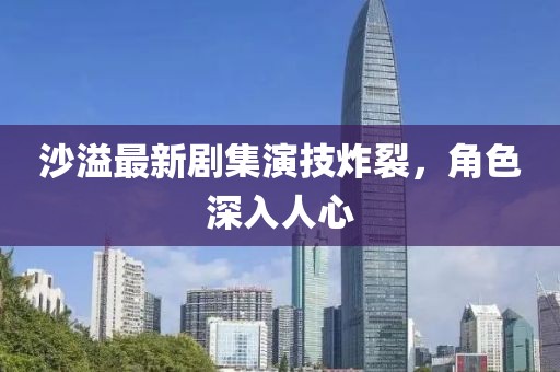 沙溢最新剧集演技炸裂，角色深入人心
