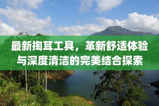 最新掏耳工具，革新舒适体验与深度清洁的完美结合探索