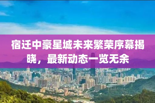宿迁中豪星城未来繁荣序幕揭晓，最新动态一览无余