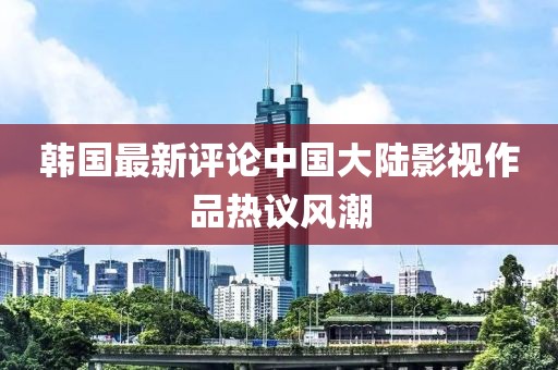 韩国最新评论中国大陆影视作品热议风潮