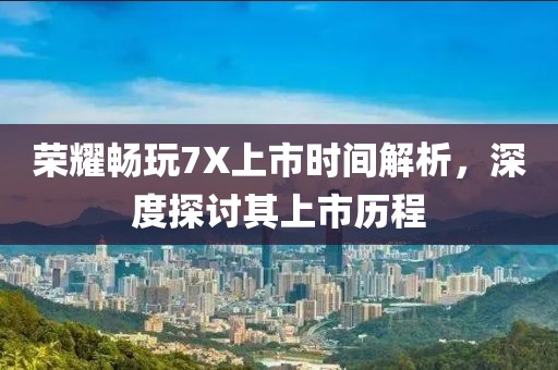 荣耀畅玩7X上市时间解析，深度探讨其上市历程