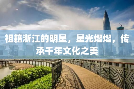 祖籍浙江的明星，星光熠熠，传承千年文化之美