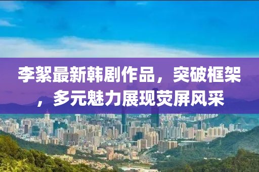 李絮最新韩剧作品，突破框架，多元魅力展现荧屏风采