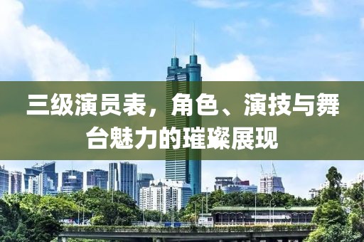 三级演员表，角色、演技与舞台魅力的璀璨展现