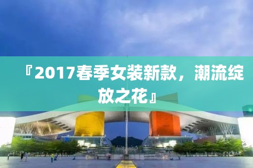 『2017春季女装新款，潮流绽放之花』