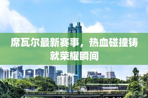席瓦尔最新赛事，热血碰撞铸就荣耀瞬间