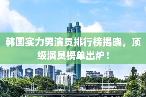 韩国实力男演员排行榜揭晓，顶级演员榜单出炉！