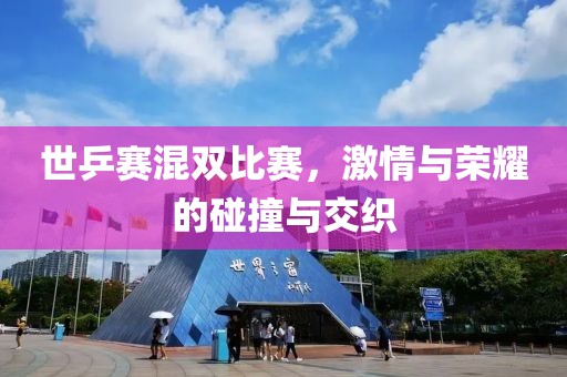 世乒赛混双比赛，激情与荣耀的碰撞与交织