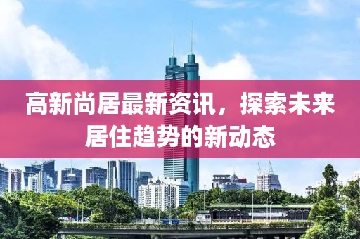 高新尚居最新资讯，探索未来居住趋势的新动态