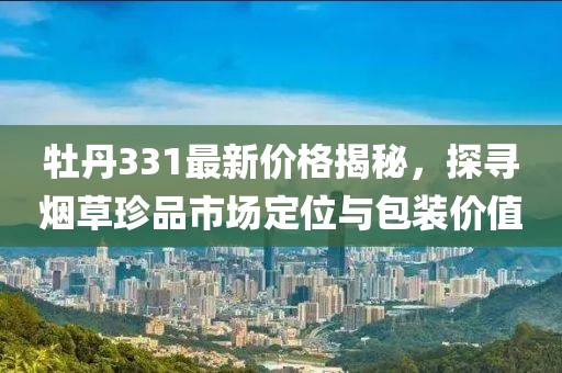 牡丹331最新价格揭秘，探寻烟草珍品市场定位与包装价值