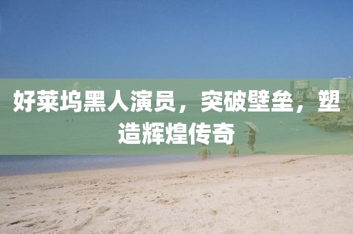 好莱坞黑人演员，突破壁垒，塑造辉煌传奇